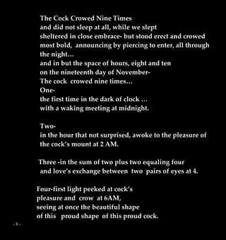 - 8 -
The Cock Crowed Nine Times
and did not sleep at all, while we slept
sheltered in close embrace- but stood erect and crowed
most bold, announcing by piercing to enter, all through
the night…
and in but the space of hours, eight and ten
on the nineteenth day of November-
The cock crowed nine times…
One-
the first time in the dark of clock …
with a waking meeting at midnight.
Two-
in the hour that not surprised, awoke to the pleasure of
the cock’s mount at 2 AM.
Three -in the sum of two plus two equaling four
and love’s exchange between two pairs of eyes at 4.
Four-first light peeked at cock’s
pleasure and crow at 6AM,
seeing at once the beautiful shape
of this proud shape of this proud cock.
 