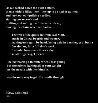 - 80 -
as we tacked down the quilt bottom,
then a middle filler, then the top to be tied or quilted,
and took out our quilting needles,
starting one on each end;
quilting and rolling the finished work up,
moving the chairs when we had to.
The rest of the quilts are from Wal-Mart,
made in China, by girls and women,
making each quilt by hand, being paid in pennies, or at best-a
few dollars, for a full day’s work.
I wonder how many times a day
small fingers –get picked.
I hated wearing a thimble when I was young
-but sometimes leaning all of your weight
on the needle with the thimble,
was the only way to get the needle through.
(Now, paintings)
 
