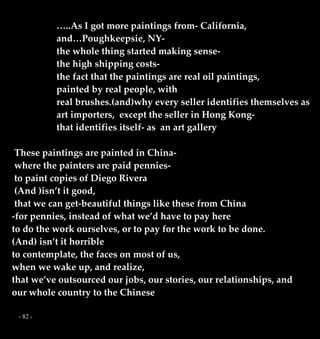 - 82 -
…..As I got more paintings from- California,
and…Poughkeepsie, NY-
the whole thing started making sense-
the high shipping costs-
the fact that the paintings are real oil paintings,
painted by real people, with
real brushes.(and)why every seller identifies themselves as
art importers, except the seller in Hong Kong-
that identifies itself- as an art gallery
These paintings are painted in China-
where the painters are paid pennies-
to paint copies of Diego Rivera
(And )isn’t it good,
that we can get-beautiful things like these from China
-for pennies, instead of what we’d have to pay here
to do the work ourselves, or to pay for the work to be done.
(And) isn’t it horrible
to contemplate, the faces on most of us,
when we wake up, and realize,
that we’ve outsourced our jobs, our stories, our relationships, and
our whole country to the Chinese
 