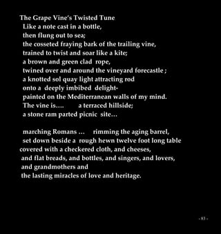 - 83 -
The Grape Vine’s Twisted Tune
Like a note cast in a bottle,
then flung out to sea;
the cosseted fraying bark of the trailing vine,
trained to twist and soar like a kite;
a brown and green clad rope,
twined over and around the vineyard forecastle ;
a knotted sol quay light attracting rod
onto a deeply imbibed delight-
painted on the Mediterranean walls of my mind.
The vine is…. a terraced hillside;
a stone ram parted picnic site…
marching Romans … rimming the aging barrel,
set down beside a rough hewn twelve foot long table
covered with a checkered cloth, and cheeses,
and flat breads, and bottles, and singers, and lovers,
and grandmothers and
the lasting miracles of love and heritage.
 