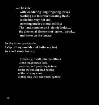 - 84 -
…The vine
with wandering long fingering leaves
reaching out to stroke sweating flesh .
In the hot, very hot sun-
sweating under a cloudless sky;
The land contains and slowly leaks….
the elemental elements of stone…wood…
and water on the terrace
In the inner courtyards..
I slip off my sandals and bathe my feet
in a cool stone basin…
Presently, I will join the others
at the rough hewn table,
prepared, and preparing to feast
under the sun dappled netting
of the twisting vines…..
as they sing their wine making tune
 