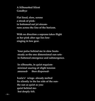 - 86 -
A Silhouetted Silent
Goodbye
Flat lined, slow, serene
a streak of pink-
in bottomed out jet stream-
runs across the line of the horizon.
With no direction a soprano takes flight
as her pink alter ego lies low-
singing in low gear.
Your pulse behind me in slow beats-
steady as-the one dimensional sun sets-
in flattened emergence and submergence.
In silhouette, in quiet requiem-
minimal soaring of slight tension
amassed- then dispersed-
Icaria’s’ wings- already melted
lie silently in the lee side of the sun-
the sun as quiet as you-
quiet behind me-
but deeply felt.
 