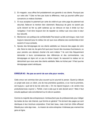 2. En magasin, vous offrez fort probablement une garantie à vos clients. Pourquoi pas
   sur votre site ? Cela ne fera pas toute la différence, mais ça pourrait suffire pour
   convaincre un indécis d’acheter.
3. Si vous acceptez le paiement par carte de crédit et que votre page de paiement est
   sécurisé, faites-en la mention bien clairement. Beaucoup de gens ne savent pas
   qu’ils doivent se fier au petit cadenas qui se retrouve en bas à droite sur leur
   navigateur. Il est donc toujours bon de rappeler au visiteur que vous avez à cœur
   leur sécurité.
4. Mentionner une politique de confidentialité Pas besoin qu’elle soit longue, mais il est
   toujours rassurant pour le visiteur de voir que vous utiliserez ses coordonnées à bon
   escient s’il vous contacte.
5. Ajoutez des témoignages de vos clients satisfaits sur chacune des pages de votre
   site. Dans la vraie vie, les gens font quoi pour trouver des nouveaux fournisseurs, ou
   pour prendre une décision d’achat s’ils sont indécis ? Ils vont très fréquemment
   demander à leurs connaissances des références et des commentaires. Les
   témoignages en ligne ont un peu le même impact. Ils rassurent le visiteur en lui
   démontrant que vous avez des clients satisfaits. Mais ne trichez pas ! Il faut que les
   témoignages soient véridiques.




ERREUR #3 : Ne pas se servir de son site pour vendre.


Cette erreur est commise bien plus souvent qu’on pourrait le penser. Quand je débute
un projet web avec un client, une de mes premières questions, si ce n’est la première,
est toujours « quel est le but de votre site ». On me répond toujours « de vendre mes
produits/services voyons! ». Parfait, c’est à cela que le web devrait servir ! Mais il faut
ensuite appliquer cela concrètement sur le site en question.


Comme la majorité des entrepreneurs n’embauchent pas de professionnels pour rédiger
les textes de leur site Internet, que font-ils en général ? Ils écrivent des pages qui sont
identiques à leur brochure corporative. C’est bien beau, mais c’est loin d’être efficace!
Désolé pour votre égo mais… la mission de votre entreprise n’intéresse pas vraiment les
gens en ligne.
 