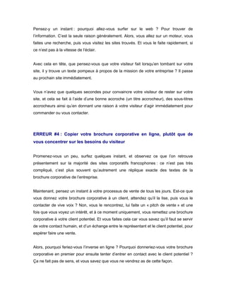 Pensez-y un instant : pourquoi allez-vous surfer sur le web ? Pour trouver de
l’information. C’est la seule raison généralement. Alors, vous allez sur un moteur, vous
faites une recherche, puis vous visitez les sites trouvés. Et vous le faite rapidement, si
ce n’est pas à la vitesse de l’éclair.


Avec cela en tête, que pensez-vous que votre visiteur fait lorsqu’en tombant sur votre
site, il y trouve un texte pompeux à propos de la mission de votre entreprise ? Il passe
au prochain site immédiatement.


Vous n’avez que quelques secondes pour convaincre votre visiteur de rester sur votre
site, et cela se fait à l’aide d’une bonne accroche (un titre accrocheur), des sous-titres
accrocheurs ainsi qu’en donnant une raison à votre visiteur d’agir immédiatement pour
commander ou vous contacter.




ERREUR #4 : Copier votre brochure corporative en ligne, plutôt que de
vous concentrer sur les besoins du visiteur


Promenez-vous un peu, surfez quelques instant, et observez ce que l’on retrouve
présentement sur la majorité des sites corporatifs francophones : ce n’est pas très
compliqué, c’est plus souvent qu’autrement une réplique exacte des textes de la
brochure corporative de l’entreprise.


Maintenant, pensez un instant à votre processus de vente de tous les jours. Est-ce que
vous donnez votre brochure corporative à un client, attendez qu’il la lise, puis vous le
contacter de vive voix ? Non, vous le rencontrez, lui faite un « pitch de vente » et une
fois que vous voyez un intérêt, et à ce moment uniquement, vous remettez une brochure
corporative à votre client potentiel. Et vous faites cela car vous savez qu’il faut se servir
de votre contact humain, et d’un échange entre le représentant et le client potentiel, pour
espérer faire une vente.


Alors, pourquoi feriez-vous l’inverse en ligne ? Pourquoi donneriez-vous votre brochure
corporative en premier pour ensuite tenter d’entrer en contact avec le client potentiel ?
Ça ne fait pas de sens, et vous savez que vous ne vendrez as de cette façon.
 