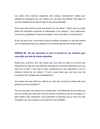Les textes d’une brochure corporative sont presque exclusivement utilisés pour
présenter la compagnie sous son meilleur jour, de façon très officielle. Ces textes ne
sont pas orientés vers les besoins réels de vos clients potentiels.


Est-ce que votre brochure parle des besoins de vos clients ? Est-ce que vos textes
offrent de l’information pertinente et intéressante à vos visiteurs ? Vous différenciez-
vous de vos compétiteurs à l’aide de vos textes ? Avez-vous ciblé un marché précis ?


Si tel n’est pas le cas, il faut éviter à tout prix d’utiliser ces textes sur votre site Internet
car ils n’intéresseront pas vos visiteurs et ne vous feront pas faire de ventes en ligne.




ERREUR #5 : Ne pas demander le nom et courriel de vos visiteurs pour
vous bâtir une liste de clients potentiels.


Saviez-vous qu’environ 90% des ventes que vous ferez en ligne ne se feront pas
directement de votre site mais plutôt des échanges par courriel (ou téléphone) que vous
aurez par la suite ? Avec cela en tête, qu’attendez-vous pour demander le nom et
l’adresse courriel de vos visiteurs ? C’est la seule façon que vous avez pour les
recontacter s’ils n’achètent pas immédiatement !


Vous payez cher pour attirer les visiteurs sur votre site, pourquoi les laisser aller sans
jamais pouvoir les recontacter ?


Pour que les gens vous laissent leur coordonnées, il est intéressant de les avisés que
vous ne vendrez pas votre liste et de leur donner un petit bonus lors de l’inscription, un
petit incitatif à agir maintenant. C’est exactement la technique que je viens tout juste
d’employer pour vous pousser à vous abonner à ma newsletter !
 
