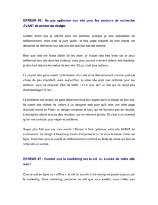ERREUR #6 : Ne pas optimiser son site pour les moteurs de recherche
AVANT de penser au design.


Certain diront que je prêche pour ma paroisse, puisque je suis spécialisée en
référencement, mais c’est la pure vérité : la très vaste majorité de mes clients me
demande de référencer leur site une fois que leur site est terminé.


Bien que cela me fasse plaisir de les aider, je trouve cela très triste car je peux
référencer leur site dans les moteurs, mais pour pouvoir vraiment obtenir des résultats,
je dois tout réécrire les textes de leur site ! Et ça, c’est plus coûteux.


La plupart des gens voient l’optimisation d’un site et le référencement comme quelque
chose de peu important, mais aujourd’hui, si votre site n’est pas optimisé pour les
moteurs, vous ne recevrez PAS de traffic ! Et à quoi sert un site qui ne reçoit pas
d’achalandage? À rien…


Le problème est simple, les gens dépensent tout leur argent dans le design de leur site.
Ils paient des milliers de dollars à un designer web pour qu’il crée une belle page
d’accueil animé en Flash, un design complexe et lourd qui ne donnera pas de résultat.
L’entreprise attend ensuite des résultats, qui ne viennent jamais. Et c’est à ce moment
qu’on me contacte, pour régler le problème.


Soyez plus futé que vos concurrents ! Penser à faire optimiser votre site AVANT de
commencer. Le design à beaucoup moins d’importance qu’on vous le laisse croire, en
ligne. C’est bien plus la qualité du référencement combiné au texte de vente qui fera de
votre site un succès.




ERREUR #7 : Oublier que le marketing est la clé du succès de votre site
web !


Que ce soit en ligne ou « offline », la clé du succès d’une entreprise passe toujours par
le marketing. Sans marketing, personne ne sait que vous existez, vous n’allez pas
 