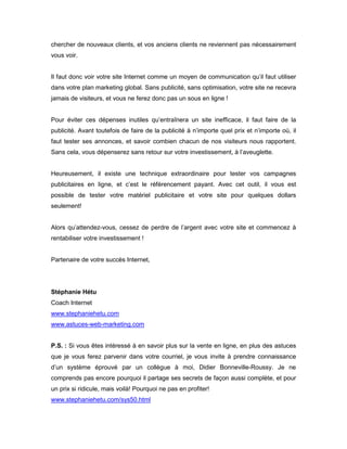 chercher de nouveaux clients, et vos anciens clients ne reviennent pas nécessairement
vous voir.


Il faut donc voir votre site Internet comme un moyen de communication qu’il faut utiliser
dans votre plan marketing global. Sans publicité, sans optimisation, votre site ne recevra
jamais de visiteurs, et vous ne ferez donc pas un sous en ligne !


Pour éviter ces dépenses inutiles qu’entraînera un site inefficace, il faut faire de la
publicité. Avant toutefois de faire de la publicité à n’importe quel prix et n’importe où, il
faut tester ses annonces, et savoir combien chacun de nos visiteurs nous rapportent.
Sans cela, vous dépenserez sans retour sur votre investissement, à l’aveuglette.


Heureusement, il existe une technique extraordinaire pour tester vos campagnes
publicitaires en ligne, et c’est le référencement payant. Avec cet outil, il vous est
possible de tester votre matériel publicitaire et votre site pour quelques dollars
seulement!


Alors qu’attendez-vous, cessez de perdre de l’argent avec votre site et commencez à
rentabiliser votre investissement !


Partenaire de votre succès Internet,




Stéphanie Hétu
Coach Internet
www.stephaniehetu.com
www.astuces-web-marketing.com


P.S. : Si vous êtes intéressé à en savoir plus sur la vente en ligne, en plus des astuces
que je vous ferez parvenir dans votre courriel, je vous invite à prendre connaissance
d’un système éprouvé par un collègue à moi, Didier Bonneville-Roussy. Je ne
comprends pas encore pourquoi il partage ses secrets de façon aussi complète, et pour
un prix si ridicule, mais voilà! Pourquoi ne pas en profiter!
www.stephaniehetu.com/sys50.html
 