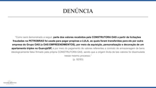 “Como será demonstrado a seguir, parte dos valores recebidos pela CONSTRUTORA OAS a partir de licitações
fraudadas na PETROBRAS foi usada para pagar propinas a LULA, as quais foram transferidas para ele por outra
empresa do Grupo OAS (a OAS EMPREENDIMENTOS), por meio da aquisição, personalização e decoração de um
apartamento triplex no Guarujá/SP, e por meio do pagamento de valores referentes a contrato de armazenagem de bens
ideologicamente falso firmado pela própria CONSTRUTORA OAS, sendo que a origem ilícita de tais valores foi dissimulada
nesse mesmo processo.”
(p. 92/93)
DENÚNCIA
 