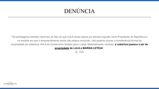 “Tal estratagema também decorreu do fato de que LULA ainda estava por demais exposto como Presidente da República e,
na medida em que o empreendimento ainda não estava concluído, não poderia ocorrer a transferência formal da
propriedade da cobertura 164-A do Condomínio Solaris para o casal. Materialmente, contudo, a cobertura passou a ser de
propriedade de LULA e MARISA LETÍCIA”.
(p. 102)
DENÚNCIA
 