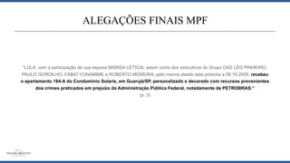 “LULA, com a participação de sua esposa MARISA LETÍCIA, assim como dos executivos do Grupo OAS LÉO PINHEIRO,
PAULO GORDILHO, FÁBIO YONAMIME e ROBERTO MOREIRA, pelo menos desde data próxima a 08.10.2009, recebeu
o apartamento 164-A do Condomínio Solaris, em Guarujá/SP, personalizado e decorado com recursos provenientes
dos crimes praticados em prejuízo da Administração Pública Federal, notadamente da PETROBRAS.”
(p. 3)
ALEGAÇÕES FINAIS MPF
 