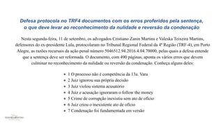 Defesa protocola no TRF4 documentos com os erros proferidos pela sentença,
o que deve levar ao reconhecimento da nulidade e reversão da condenação
Nesta segunda-feira, 11 de setembro, os advogados Cristiano Zanin Martins e Valeska Teixeira Martins,
defensores do ex-presidente Lula, protocolaram no Tribunal Regional Federal da 4ª Região (TRF-4), em Porto
Alegre, as razões recursais da ação penal número 5046512.94.2016.4.04.70000, pelas quais a defesa entende
que a sentença deve ser reformada. O documento, com 490 páginas, aponta os vários erros que devem
culminar no reconhecimento da nulidade ou reversão da condenação. Conheça alguns deles:
1 O processo não é competência da 13a. Vara
2 Juiz ignorou sua própria decisão
3 Juiz violou sistema acusatório
4 Juiz e acusação ignoraram o follow the money
5 Crime de corrupção inexistiu sem ato de ofício
6 Juiz criou o inexistente ato de ofício
7 Condenação foi fundamentada em versão
 