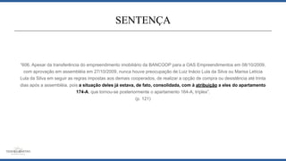 “606. Apesar da transferência do empreendimento imobiliário da BANCOOP para a OAS Empreendimentos em 08/10/2009,
com aprovação em assembléia em 27/10/2009, nunca houve preocupação de Luiz Inácio Lula da Silva ou Marisa Letícia
Lula da Silva em seguir as regras impostas aos demais cooperados, de realizar a opção de compra ou desistência até trinta
dias após a assembléia, pois a situação deles já estava, de fato, consolidada, com à atribuição a eles do apartamento
174-A, que tornou-se posteriormente o apartamento 164-A, tríplex”.
(p. 121)
SENTENÇA
 