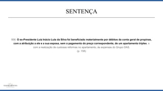 856. O ex-Presidente Luiz Inácio Lula da Silva foi beneficiado materialmente por débitos da conta geral de propinas,
com a atribuição a ele e a sua esposa, sem o pagamento do preço correspondente, de um apartamento triplex, e
com a realização de custosas reformas no apartamento, às expensas do Grupo OAS.
(p. 158)
SENTENÇA
 