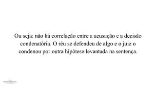 Ou seja: não há correlação entre a acusação e a decisão
condenatória. O réu se defendeu de algo e o juiz o
condenou por outra hipótese levantada na sentença.
 