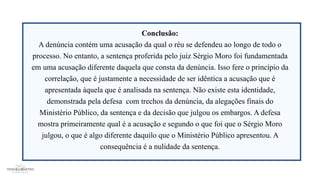 Conclusão:
A denúncia contém uma acusação da qual o réu se defendeu ao longo de todo o
processo. No entanto, a sentença proferida pelo juiz Sérgio Moro foi fundamentada
em uma acusação diferente daquela que consta da denúncia. Isso fere o princípio da
correlação, que é justamente a necessidade de ser idêntica a acusação que é
apresentada àquela que é analisada na sentença. Não existe esta identidade,
demonstrada pela defesa com trechos da denúncia, da alegações finais do
Ministério Público, da sentença e da decisão que julgou os embargos. A defesa
mostra primeiramente qual é a acusação e segundo o que foi que o Sérgio Moro
julgou, o que é algo diferente daquilo que o Ministério Público apresentou. A
consequência é a nulidade da sentença.
 