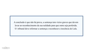 A conclusão é que não há prova, a sentença tem vícios graves que devem
levar ao reconhecimento da sua nulidade para que outra seja proferida.
O tribunal deve reformar a sentença e reconhecer a inocência de Lula.
 