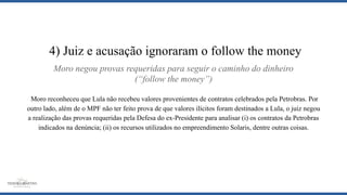Moro negou provas requeridas para seguir o caminho do dinheiro
(“follow the money”)
Moro reconheceu que Lula não recebeu valores provenientes de contratos celebrados pela Petrobras. Por
outro lado, além de o MPF não ter feito prova de que valores ilícitos foram destinados a Lula, o juiz negou
a realização das provas requeridas pela Defesa do ex-Presidente para analisar (i) os contratos da Petrobras
indicados na denúncia; (ii) os recursos utilizados no empreendimento Solaris, dentre outras coisas.
4) Juiz e acusação ignoraram o follow the money
 