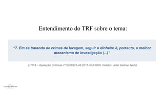 Entendimento do TRF sobre o tema:
“7. Em se tratando de crimes de lavagem, seguir o dinheiro é, portanto, o melhor
mecanismo de investigação (...)”
(TRF4 – Apelação Criminal nº 5028873-48.2015.404.0000. Relator: João Gebran Neto).
 