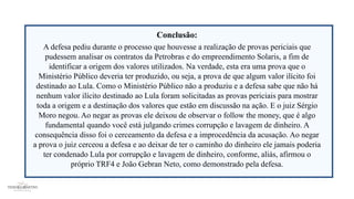Conclusão:
A defesa pediu durante o processo que houvesse a realização de provas periciais que
pudessem analisar os contratos da Petrobras e do empreendimento Solaris, a fim de
identificar a origem dos valores utilizados. Na verdade, esta era uma prova que o
Ministério Público deveria ter produzido, ou seja, a prova de que algum valor ilícito foi
destinado ao Lula. Como o Ministério Público não a produziu e a defesa sabe que não há
nenhum valor ilícito destinado ao Lula foram solicitadas as provas periciais para mostrar
toda a origem e a destinação dos valores que estão em discussão na ação. E o juiz Sérgio
Moro negou. Ao negar as provas ele deixou de observar o follow the money, que é algo
fundamental quando você está julgando crimes corrupção e lavagem de dinheiro. A
consequência disso foi o cerceamento da defesa e a improcedência da acusação. Ao negar
a prova o juiz cerceou a defesa e ao deixar de ter o caminho do dinheiro ele jamais poderia
ter condenado Lula por corrupção e lavagem de dinheiro, conforme, aliás, afirmou o
próprio TRF4 e João Gebran Neto, como demonstrado pela defesa.
 