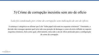 Lula foi condenado por crime de corrupção sem indicação de ato de ofício
A sentença é categórica ao afirmar que Lula “tinha papel relevante no esquema criminoso”. Entretanto, a
decisão não consegue apontar qual teria sido essa posição de destaque e como ela teria influído no suposto
esquema criminoso, bem como qual, efetivamente, teria sido o ato de ofício praticado para a configuração
do crime de corrupção.
5) Crime de corrupção inexistiu sem ato de ofício
 