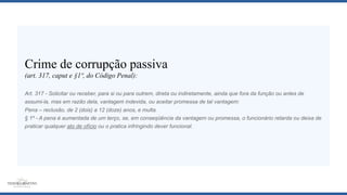 Crime de corrupção passiva
(art. 317, caput e §1º, do Código Penal):
Art. 317 - Solicitar ou receber, para si ou para outrem, direta ou indiretamente, ainda que fora da função ou antes de
assumi-la, mas em razão dela, vantagem indevida, ou aceitar promessa de tal vantagem:
Pena – reclusão, de 2 (dois) a 12 (doze) anos, e multa.
§ 1º - A pena é aumentada de um terço, se, em conseqüência da vantagem ou promessa, o funcionário retarda ou deixa de
praticar qualquer ato de ofício ou o pratica infringindo dever funcional.
 