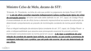 Ministro Celso de Melo, decano do STF:
“Entendo, Sr. Presidente, na linha do voto que proferi no julgamento da Ação Penal 307-DF,
que o ato de ofício constitui requisito indispensável à plena configuração típica do crime
de corrupção passiva, tal como vem este delito definido no art. 317, caput, do Código Penal.
A essencialidade do ato de ofício torna-o elemento imprescindível ao exame da subsunção de
determinado comportamento ao preceito de incriminação constante da norma penal referida.
(...)
Para a integral realização da estrutura típica constante do art. 317, caput, do Código Penal – e
ante a indispensabilidade que assume esse pressuposto essencial do preceito primário
incriminador consubstanciado na norma penal em causa – é de rigor a existência de uma
relação da conduta do agente (que solicita, ou que recebe, ou que aceita a promessa de
vantagem indevida) com a prática, que até pode não ocorrer, de um ato determinado de
seu ofício.
 