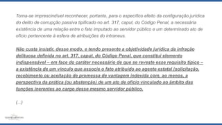 Torna-se imprescindível reconhecer, portanto, para o específico efeito da configuração jurídica
do delito de corrupção passiva tipificado no art. 317, caput, do Código Penal, a necessária
existência de uma relação entre o fato imputado ao servidor público e um determinado ato de
ofício pertencente à esfera de atribuições do intraneus.
Não custa insistir, desse modo, e tendo presente a objetividade jurídica da infração
delituosa definida no art. 317, caput, do Código Penal, que constitui elemento
indispensável – em face do caráter necessário de que se reveste esse requisito típico –
a existência de um vínculo que associe o fato atribuído ao agente estatal (solicitação,
recebimento ou aceitação de promessa de vantagem indevida com, ao menos, a
perspectiva da prática (ou abstenção) de um ato de ofício vinculado ao âmbito das
funções inerentes ao cargo desse mesmo servidor público.
(...)
 