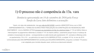 “Assim, em data não estabelecida, mas por volta de 08/10/2009, quando a BANCOOP firmou com a OAS
EMPREENDIMENTOS o “TERMO DE ACORDO PARA FINALIZAÇÃO DA CONSTRUÇÃO DO RESIDENCIAL MAR
CANTÁBRICO”, LULA e MARISA LETÍCIA tornaram-se proprietários de fato da cobertura triplex nº 174 do Edifício Návia e
interromperam os pagamentos referentes à unidade nº 141 do mesmo edifício. Justamente porque houve a mudança de
unidade e incorporação de valores – correspondentes ao saldo devido pelo apartamento 141, somados à diferença entre
os apartamentos 174 e 141 – ao patrimônio do casal LULA e MARISA LETÍCIA, a unidade 141 foi, no ano de 2014,
comercializada pela OAS EMPREENDIMENTOS (vendida para EDUARDO BARDAVIRA), enquanto a unidade 174 passou
a ser adaptada para moradia daquele casal, conforme se descreverá adiante”.
1) O processo não é competência da 13a. vara
Denúncia apresentada em 14 de setembro de 2016 pela Força
Tarefa da Lava Jato delimitou a acusação:
 