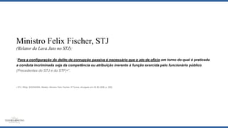 Ministro Felix Fischer, STJ
(Relator da Lava Jato no STJ):
“Para a configuração do delito de corrupção passiva é necessário que o ato de ofício em torno do qual é praticada
a conduta incriminada seja da competência ou atribuição inerente à função exercida pelo funcionário público
(Precedentes do STJ e do STF)4”.
4 STJ, REsp. 825340/MG, Relator: Ministro Felix Fischer, 5ª Turma, divulgado em 25.90.2006, p. 305)
 