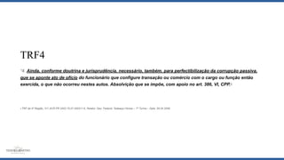 TRF4
“4. Ainda, conforme doutrina e jurisprudência, necessário, também, para perfectibilização da corrupção passiva,
que se aponte ato de ofício do funcionário que configure transação ou comércio com o cargo ou função então
exercida, o que não ocorreu nestes autos. Absolvição que se impõe, com apoio no art. 386, VI, CPP.5
5 TRF da 4ª Região, 311 ACR PR 2002.70.07.000311-6. Relator: Des. Federal: Tadaaqui Hirose – 7ª Turma – Data: 26.04.2006.
 