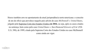 Houve também erro no apontamento da atual jurisprudência norte-americana: o conceito
de ato de ofício que prevalece naquele país advém do caso McDonnell v. United States,
julgado pela Suprema Corte dos Estados Unidos em 2016, ou seja, após os casos citados
na sentença, bem como pelo caso United States v. Sun-Diamond Growers of Cal. (526
U.S. 398), de 1999, citado pela Suprema Corte dos Estados Unidos no caso McDonnell
como ainda em vigor.
 