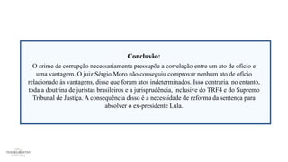 Conclusão:
O crime de corrupção necessariamente pressupõe a correlação entre um ato de ofício e
uma vantagem. O juiz Sérgio Moro não conseguiu comprovar nenhum ato de ofício
relacionado às vantagens, disse que foram atos indeterminados. Isso contraria, no entanto,
toda a doutrina de juristas brasileiros e a jurisprudência, inclusive do TRF4 e do Supremo
Tribunal de Justiça. A consequência disso é a necessidade de reforma da sentença para
absolver o ex-presidente Lula.
 