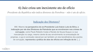 6) Juiz criou um inexistente ato de ofício
Indicação dos Diretores?
890. Mesmo na perspectiva do ex-Presidente Luiz Inácio Lula da Silva, a
indicação por ele dos Diretores da Petrobrás que se envolveram nos crimes de
corrupção, como Paulo Roberto Costa e Renato de Souza Duque e a sua
manutenção no cargo, mesmo ciente de seu envolvimento na arrecadação de
propinas, o que é conclusão natural por ser também um dos beneficiários dos acertos
de corrupção, representa a prática de atos de ofícios em infração da lei. [...]
Presidente da República não indica diretores da Petrobras – não é ato de ofício.
 