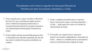 O Conselho, em votação técnica e impessoal –
inclusive por membros independentes e dissociados da
União –, analisa se o candidato possui os pressupostos
técnicos e profissionais para ocupação do cargo.
Procedimento real se houver sugestão de nome para Diretoria da
Petrobras por parte da acionista controladora, a União:
Nome sugerido para o cargo é remetido ao Ministério
da Casa Civil, que é auxiliado por órgãos técnicos,
como o Gabinete de Segurança Institucional e a
Comissão Interministerial de Governança Corporativa
e de Administração de Participações Societárias da
União;
Os dois órgãos realizam uma profunda pesquisa sobre
a vida pregressa do indivíduo, garantindo que este não
tem contra si nenhum fato que possa desabonar sua
conduta;
Tendo o candidato preenchido todos os requisitos
éticos e morais para o cargo, a acionista majoritária —
a União — pode sugerir tais nomes ao Conselho de
Administração da estatal;
1. 3.
2. 4.
 
