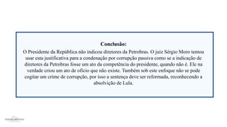 Conclusão:
O Presidente da República não indicou diretores da Petrobras. O juiz Sérgio Moro tentou
usar esta justificativa para a condenação por corrupção passiva como se a indicação de
diretores da Petrobras fosse um ato da competência do presidente, quando não é. Ele na
verdade criou um ato de ofício que não existe. Também sob este enfoque não se pode
cogitar um crime de corrupção, por isso a sentença deve ser reformada, reconhecendo a
absolvição de Lula.
 