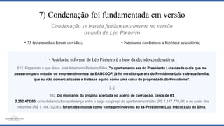 7) Condenação foi fundamentada em versão
• A delação informal de Léo Pinheiro é a base da decisão condenatória:
612. Repetindo o que disse José Adelmário Pinheiro Filho, "o apartamento era do Presidente Lula desde o dia que me
passaram para estudar os empreendimentos da BANCOOP, já foi me dito que era do Presidente Lula e de sua família,
que eu não comercializasse e tratasse aquilo como uma coisa de propriedade do Presidente".
[...]
892. Do montante da propina acertada no acerto de corrupção, cerca de R$
2.252.472,00, consubstanciado na diferença entre o pago e o preço do apartamento tríplex (R$ 1.147.770,00) e no custo das
reformas (R$ 1.104.702,00), foram destinados como vantagem indevida ao ex-Presidente Luiz Inácio Lula da Silva.
• Nenhuma confirmou a hipótese acusatória;• 73 testemunhas foram ouvidas;
Condenação se baseia fundamentalmente na versão
isolada de Léo Pinheiro
 