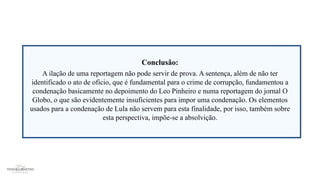 Conclusão:
A ilação de uma reportagem não pode servir de prova. A sentença, além de não ter
identificado o ato de oficio, que é fundamental para o crime de corrupção, fundamentou a
condenação basicamente no depoimento do Leo Pinheiro e numa reportagem do jornal O
Globo, o que são evidentemente insuficientes para impor uma condenação. Os elementos
usados para a condenação de Lula não servem para esta finalidade, por isso, também sobre
esta perspectiva, impõe-se a absolvição.
 