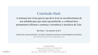 Conclusão final:
A sentença tem vícios graves que deve levar ao reconhecimento da
sua nulidade para que outra seja proferida, e o tribunal deve
prontamente reformar a sentença e reconhecer a inocência de Lula.
São Paulo, 11 de setembro de 2017
CRISTIANO ZANIN MARTINS, VALESKA TEIXEIRA MARTINS E JOSÉ ROBERTO BATOCHIO,
ADVOGADOS DE DEFESA DO EX-PRESIDENTE LULA
INFORMAÇÕES:
Comunicação PR: fone (11) 99860-8309
imprensa@teixeiramartins.com.br
Rua Padre João Manuel, 755, 18 andar, São Paulo, SP
 