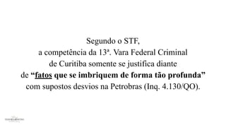 Segundo o STF,
a competência da 13ª. Vara Federal Criminal
de Curitiba somente se justifica diante
de “fatos que se imbriquem de forma tão profunda”
com supostos desvios na Petrobras (Inq. 4.130/QO).
 