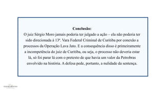 Conclusão:
O juiz Sérgio Moro jamais poderia ter julgado a ação – ela não poderia ter
sido direcionada à 13ª. Vara Federal Criminal de Curitiba por conexão a
processos da Operação Lava Jato. E a consequência disso é primeiramente
a incompetência do juiz de Curitiba, ou seja, o processo não deveria estar
lá, só foi parar lá com o pretexto de que havia um valor da Petrobras
envolvido na história. A defesa pede, portanto, a nulidade da sentença.
 