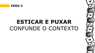 ERRO 5
ESTICAR E PUXAR
CONFUNDE O CONTEXTO
 