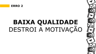 ERRO 2
BAIXA QUALIDADE
DESTROI A MOTIVAÇÃO
 