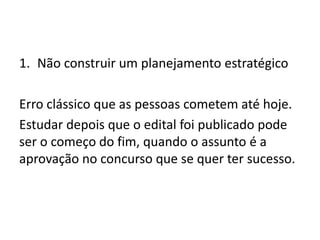 1. Não construir um planejamento estratégico
Erro clássico que as pessoas cometem até hoje.
Estudar depois que o edital foi publicado pode
ser o começo do fim, quando o assunto é a
aprovação no concurso que se quer ter sucesso.
 