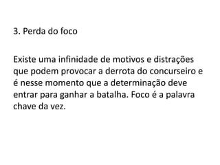 3. Perda do foco
Existe uma infinidade de motivos e distrações
que podem provocar a derrota do concurseiro e
é nesse momento que a determinação deve
entrar para ganhar a batalha. Foco é a palavra
chave da vez.
 