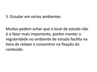 5. Estudar em vários ambientes
Muitos podem achar que o local de estudo não
é o fator mais importante, porém manter a
regularidade no ambiente de estudo facilita na
hora de relaxar e concentrar na fixação do
conteúdo.
 