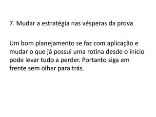 7. Mudar a estratégia nas vésperas da prova
Um bom planejamento se faz com aplicação e
mudar o que já possui uma rotina desde o início
pode levar tudo a perder. Portanto siga em
frente sem olhar para trás.
 