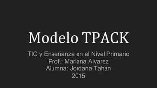 Modelo TPACK
TIC y Enseñanza en el Nivel Primario
Prof.: Mariana Alvarez
Alumna: Jordana Tahan
2015
 