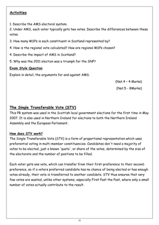 Activities
1. Describe the AMS electoral system.
2. Under AMS, each voter typically gets two votes. Describe the differences between these
votes.
3. How many MSPs is each constituent in Scotland represented by?
4. How is the regional vote calculated? How are regional MSPs chosen?
4. Describe the impact of AMS in Scotland?
5. Why was the 2011 election was a triumph for the SNP?
Exam Style Question
Explain in detail, the arguments for and against AMS.
(Nat.4 – 4 Marks)
(Nat.5 - 8Marks)

The Single Transferable Vote (STV)
This PR system was used in the Scottish local government elections for the first time in May
2007. It is also used in Northern Ireland for elections to both the Northern Ireland
Assembly and the European Parliament.
How does STV work?
The Single Transferable Vote (STV) is a form of proportional representation which uses
preferential voting in multi-member constituencies. Candidates don't need a majority of
votes to be elected, just a known 'quota', or share of the votes, determined by the size of
the electorate and the number of positions to be filled.
Each voter gets one vote, which can transfer from their first-preference to their secondpreference, so if a voters preferred candidate has no chance of being elected or has enough
votes already, their vote is transferred to another candidate. STV thus ensures that very
few votes are wasted, unlike other systems, especially First Past the Post, where only a small
number of votes actually contribute to the result.

10

 