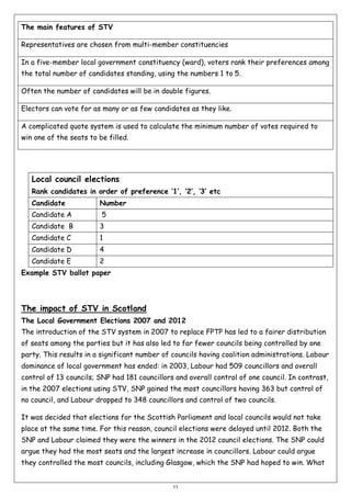 The main features of STV
Representatives are chosen from multi-member constituencies
In a five-member local government constituency (ward), voters rank their preferences among
the total number of candidates standing, using the numbers 1 to 5.
Often the number of candidates will be in double figures.
Electors can vote for as many or as few candidates as they like.
A complicated quote system is used to calculate the minimum number of votes required to
win one of the seats to be filled.

Local council elections
Rank candidates in order of preference ‘1’, ‘2’, ‘3’ etc
Candidate

Number

Candidate A

5

Candidate B

3

Candidate C

1

Candidate D

4

Candidate E

2

Example STV ballot paper

The impact of STV in Scotland
The Local Government Elections 2007 and 2012
The introduction of the STV system in 2007 to replace FPTP has led to a fairer distribution
of seats among the parties but it has also led to far fewer councils being controlled by one
party. This results in a significant number of councils having coalition administrations. Labour
dominance of local government has ended: in 2003, Labour had 509 councillors and overall
control of 13 councils; SNP had 181 councillors and overall control of one council. In contrast,
in the 2007 elections using STV, SNP gained the most councillors having 363 but control of
no council, and Labour dropped to 348 councillors and control of two councils.
It was decided that elections for the Scottish Parliament and local councils would not take
place at the same time. For this reason, council elections were delayed until 2012. Both the
SNP and Labour claimed they were the winners in the 2012 council elections. The SNP could
argue they had the most seats and the largest increase in councillors. Labour could argue
they controlled the most councils, including Glasgow, which the SNP had hoped to win. What

11

 