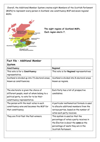 Overall, the Additional Member System creates eight Members of the Scottish Parliament
(MSPs) to represent every person in Scotland: one constituency MSP and seven regional
MSPs.

The eight regions of Scotland MSPs.
Each region elects 7.

Fact file – Additional Member
System
Constituency

Regional

This vote is for a Constituency

This vote is for Regional representatives

representative.
Scotland is divided up into 73 electoral areas,

Scotland is divided into 8 electoral areas

known as constituencies.

known as regions.

The electorate is given the choice of

Each Party has a list of prospective

different people, most of whom belong to a

candidates.

political party, to vote for to be their
constituency representative.
The person with the most votes in each

A particular mathematical formula is used

constituency wins and becomes the MSP for

to allocate additional members from the

that constituency.

various parties, based on the number of
votes each party receives.

They are First Past the Post winners.

This system is used so that the
percentage of votes a party receives in
the Election is about the same as the
percentage of seats they win in the
Scottish Parliament.

5

 